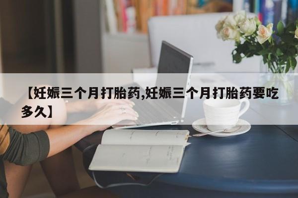 息隐紫竹打胎药流产药【妊娠三个月打胎药,妊娠三个月打胎药要吃多久】
