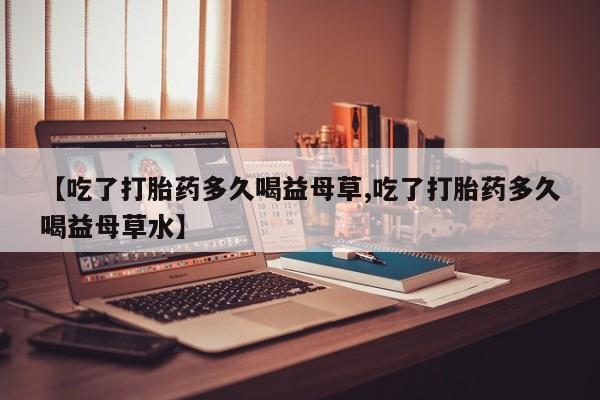 息隐紫竹打胎药流产药【吃了打胎药多久喝益母草,吃了打胎药多久喝益母草水】