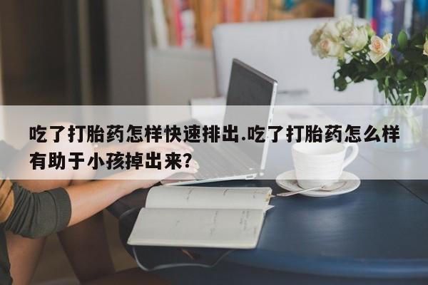 息隐紫竹打胎药流产药吃了打胎药怎样快速排出.吃了打胎药怎么样有助于小孩掉出来？