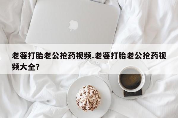 息隐紫竹打胎药流产药老婆打胎老公抢药视频.老婆打胎老公抢药视频大全？