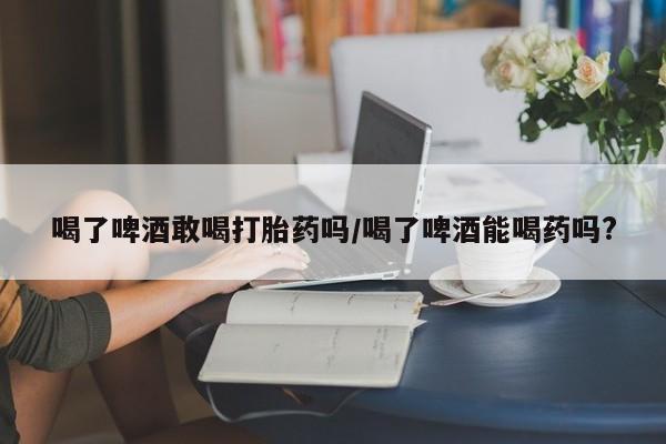 息隐紫竹打胎药流产药喝了啤酒敢喝打胎药吗/喝了啤酒能喝药吗?