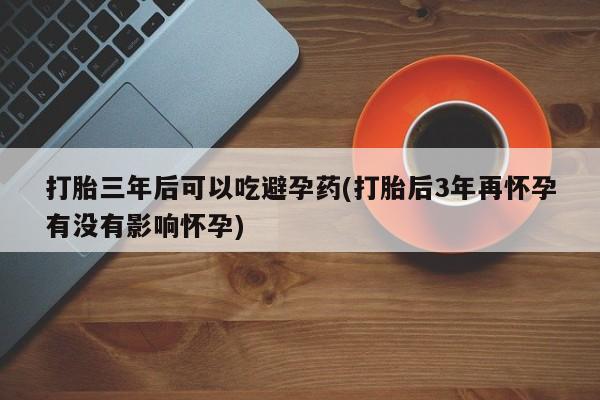息隐紫竹打胎药流产药打胎三年后可以吃避孕药(打胎后3年再怀孕有没有影响怀孕)