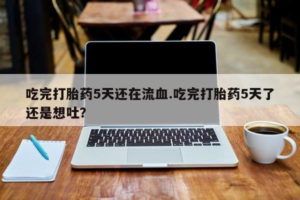 息隐紫竹打胎药流产药吃完打胎药5天还在流血.吃完打胎药5天了还是想吐？
