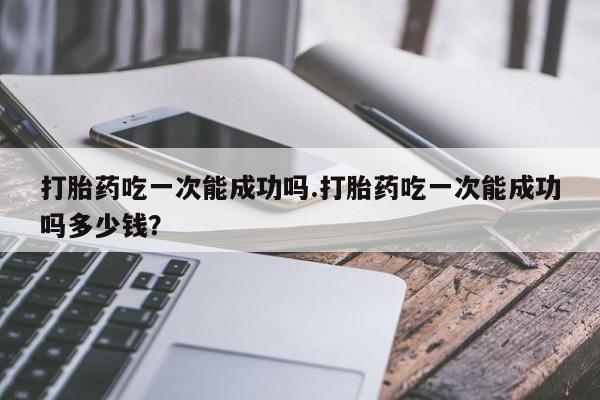 息隐紫竹打胎药流产药打胎药吃一次能成功吗.打胎药吃一次能成功吗多少钱？