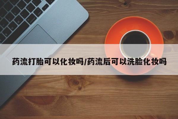 息隐紫竹打胎药流产药药流打胎可以化妆吗/药流后可以洗脸化妆吗