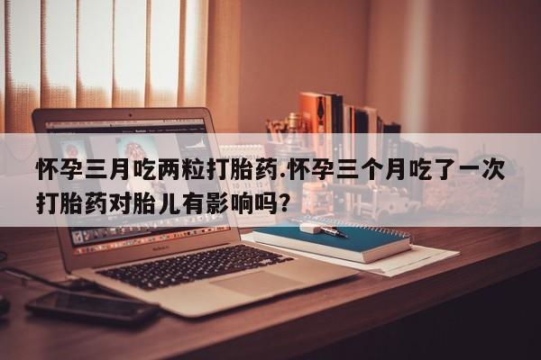 息隐紫竹打胎药流产药怀孕三月吃两粒打胎药.怀孕三个月吃了一次打胎药对胎儿有影响吗？
