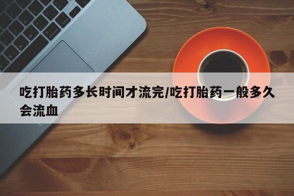息隐紫竹打胎药流产药吃打胎药多长时间才流完/吃打胎药一般多久会流血