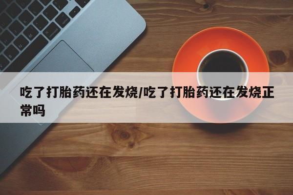 息隐紫竹打胎药流产药吃了打胎药还在发烧/吃了打胎药还在发烧正常吗