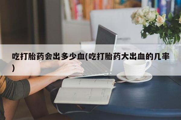 息隐紫竹打胎药流产药吃打胎药会出多少血(吃打胎药大出血的几率)