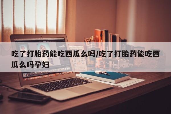 息隐紫竹打胎药流产药吃了打胎药能吃西瓜么吗/吃了打胎药能吃西瓜么吗孕妇