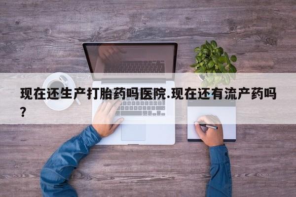 息隐紫竹打胎药流产药现在还生产打胎药吗医院.现在还有流产药吗？