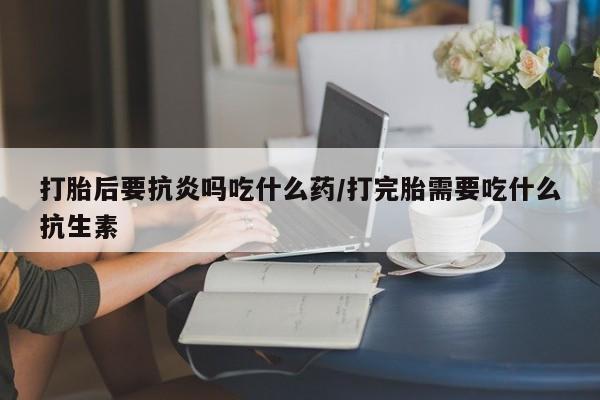 息隐紫竹打胎药流产药打胎后要抗炎吗吃什么药/打完胎需要吃什么抗生素