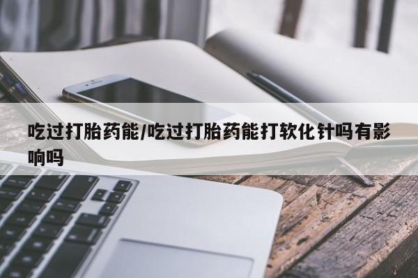 息隐紫竹打胎药流产药吃过打胎药能/吃过打胎药能打软化针吗有影响吗