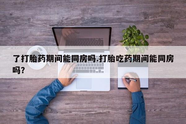 息隐紫竹打胎药流产药了打胎药期间能同房吗.打胎吃药期间能同房吗？