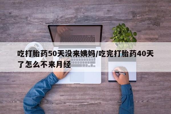 息隐紫竹打胎药流产药吃打胎药50天没来姨妈/吃完打胎药40天了怎么不来月经