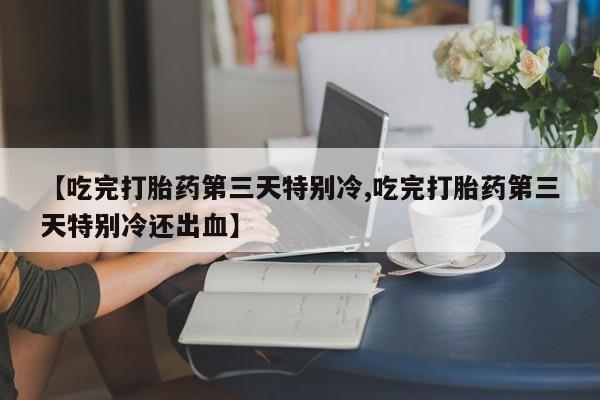 息隐紫竹打胎药流产药【吃完打胎药第三天特别冷,吃完打胎药第三天特别冷还出血】