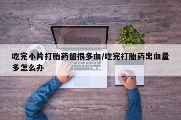 息隐紫竹打胎药流产药吃完小片打胎药留很多血/吃完打胎药出血量多怎么办