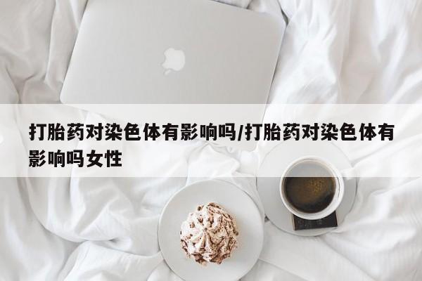 息隐紫竹打胎药流产药打胎药对染色体有影响吗/打胎药对染色体有影响吗女性