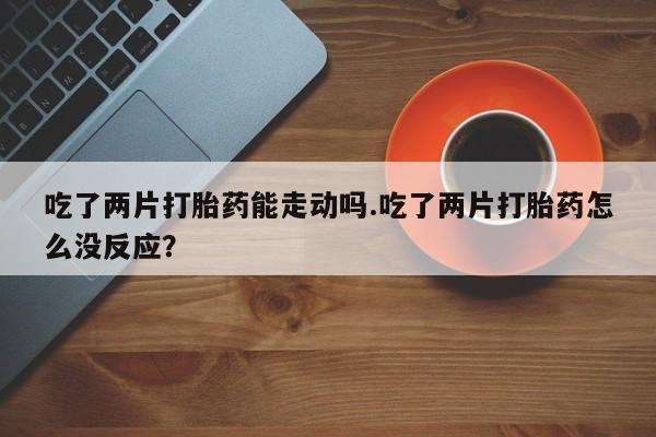 息隐紫竹打胎药流产药吃了两片打胎药能走动吗.吃了两片打胎药怎么没反应？