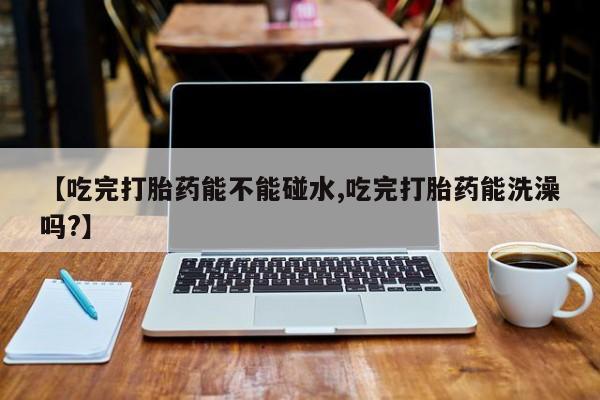 息隐紫竹打胎药流产药【吃完打胎药能不能碰水,吃完打胎药能洗澡吗?】