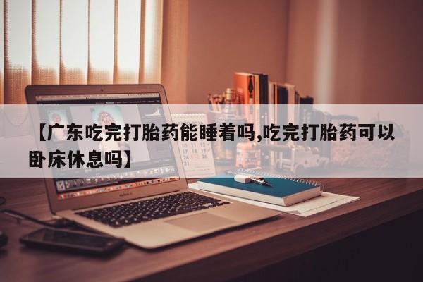 息隐紫竹打胎药流产药【广东吃完打胎药能睡着吗,吃完打胎药可以卧床休息吗】