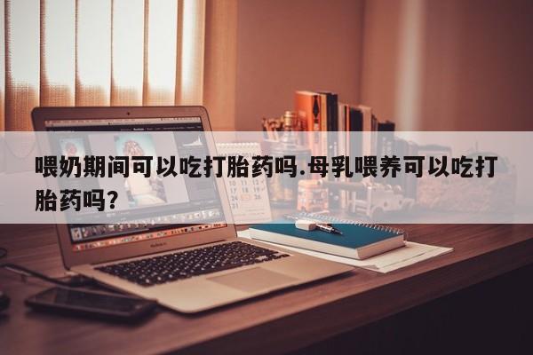 息隐紫竹打胎药流产药喂奶期间可以吃打胎药吗.母乳喂养可以吃打胎药吗？