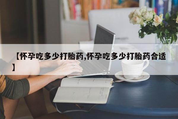 息隐紫竹打胎药流产药【怀孕吃多少打胎药,怀孕吃多少打胎药合适】
