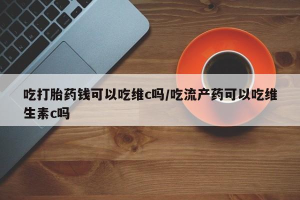 息隐紫竹打胎药流产药吃打胎药钱可以吃维c吗/吃流产药可以吃维生素c吗