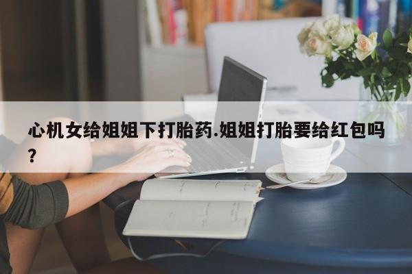 息隐紫竹打胎药流产药心机女给姐姐下打胎药.姐姐打胎要给红包吗？