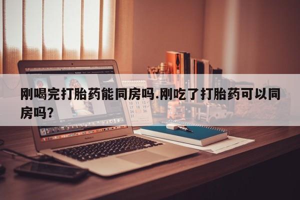息隐紫竹打胎药流产药刚喝完打胎药能同房吗.刚吃了打胎药可以同房吗？