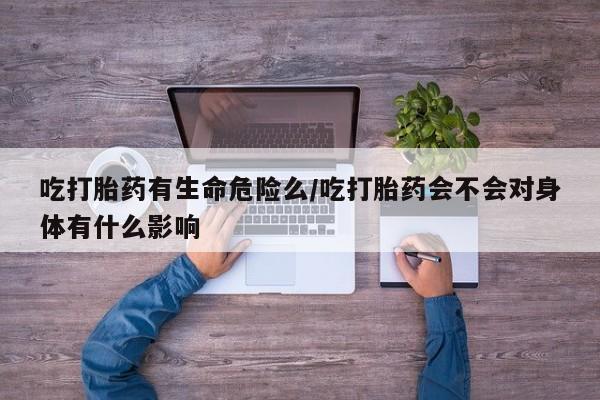 息隐紫竹打胎药流产药吃打胎药有生命危险么/吃打胎药会不会对身体有什么影响