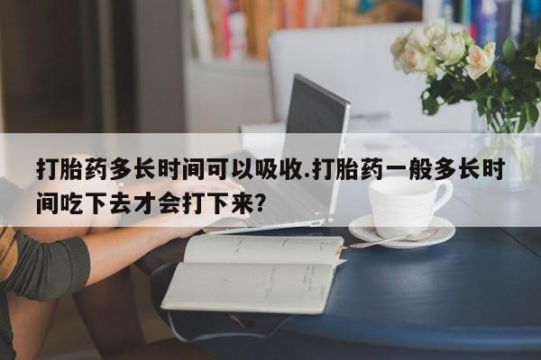 息隐紫竹打胎药流产药打胎药多长时间可以吸收.打胎药一般多长时间吃下去才会打下来？