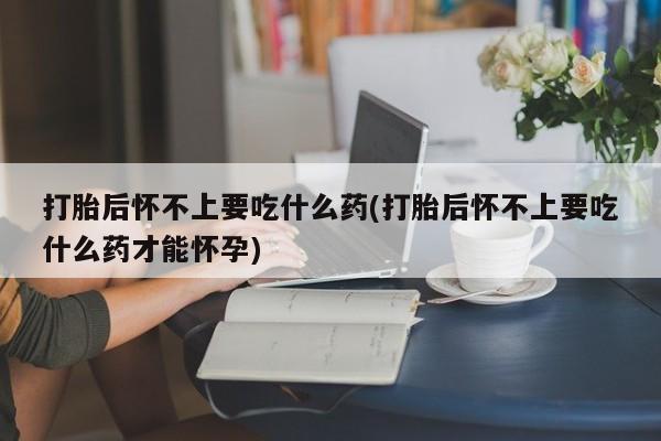 息隐紫竹打胎药流产药打胎后怀不上要吃什么药(打胎后怀不上要吃什么药才能怀孕)