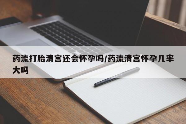 息隐紫竹打胎药流产药药流打胎清宫还会怀孕吗/药流清宫怀孕几率大吗